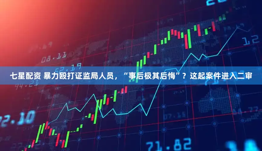 七星配资 暴力殴打证监局人员，“事后极其后悔”？这起案件进入二审