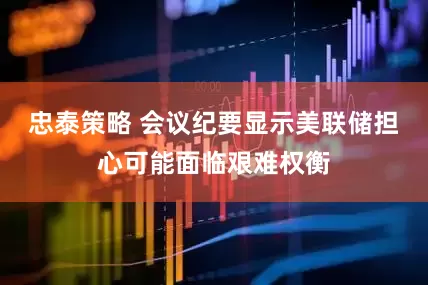 忠泰策略 会议纪要显示美联储担心可能面临艰难权衡