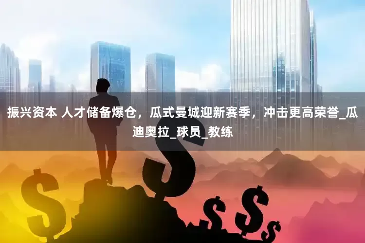 振兴资本 人才储备爆仓，瓜式曼城迎新赛季，冲击更高荣誉_瓜迪奥拉_球员_教练