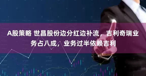 A股策略 世昌股份边分红边补流，吉利奇瑞业务占八成，业务过半依赖吉利