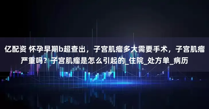 亿配资 怀孕早期b超查出，子宫肌瘤多大需要手术，子宫肌瘤严重吗？子宫肌瘤是怎么引起的_住院_处方单_病历