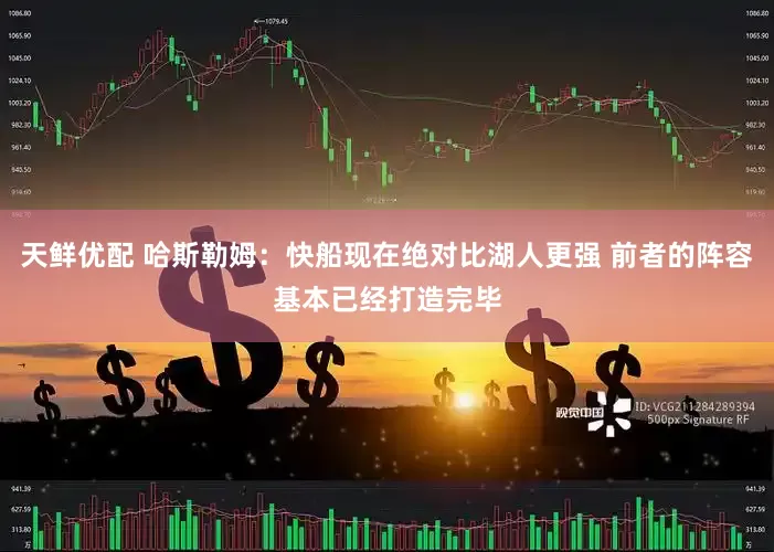 天鲜优配 哈斯勒姆：快船现在绝对比湖人更强 前者的阵容基本已经打造完毕