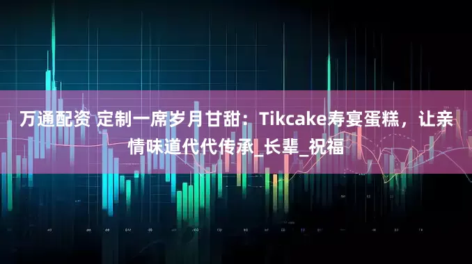 万通配资 定制一席岁月甘甜：Tikcake寿宴蛋糕，让亲情味道代代传承_长辈_祝福