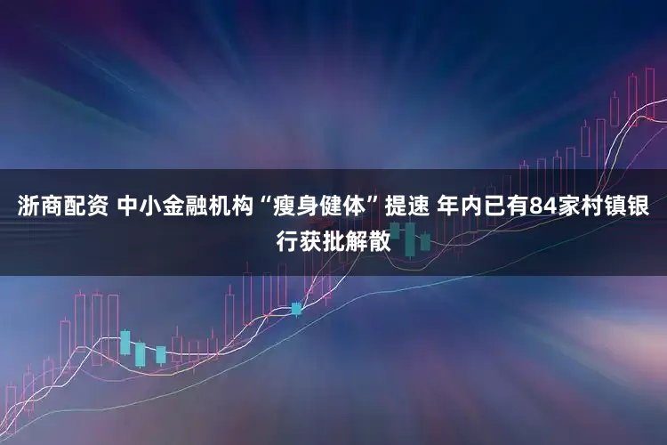 浙商配资 中小金融机构“瘦身健体”提速 年内已有84家村镇银行获批解散