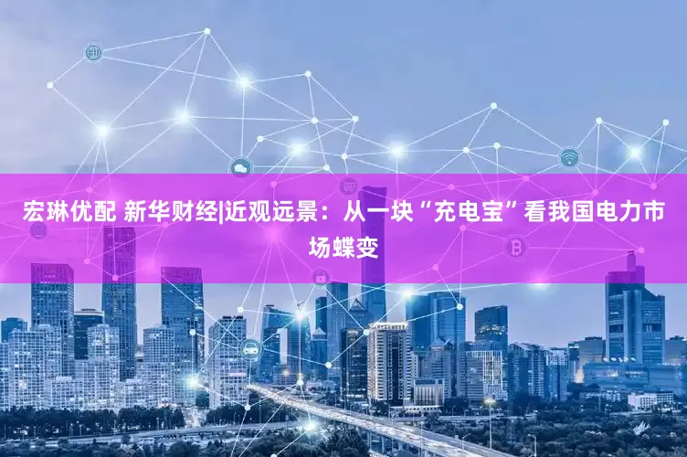 宏琳优配 新华财经|近观远景：从一块“充电宝”看我国电力市场蝶变