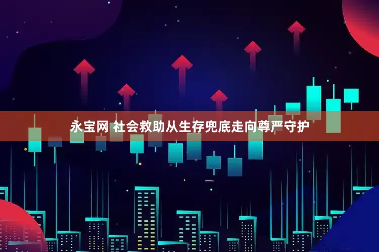 永宝网 社会救助从生存兜底走向尊严守护