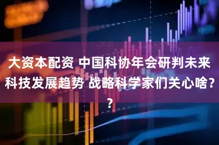 大资本配资 中国科协年会研判未来科技发展趋势 战略科学家们关心啥？