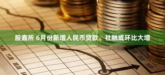 股鑫所 6月份新增人民币贷款、社融或环比大增