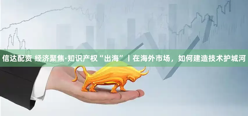 信达配资 经济聚焦·知识产权“出海”丨在海外市场，如何建造技术护城河