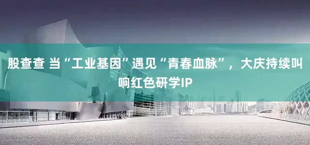 股查查 当“工业基因”遇见“青春血脉”，大庆持续叫响红色研学IP