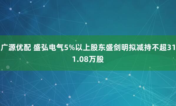 广源优配 盛弘电气5%以上股东盛剑明拟减持不超311.08万股