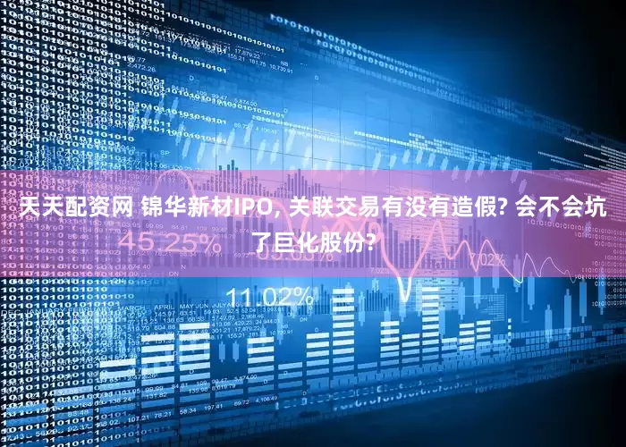 天天配资网 锦华新材IPO, 关联交易有没有造假? 会不会坑了巨化股份?