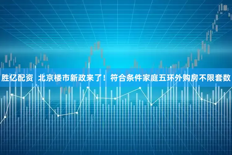 胜亿配资  北京楼市新政来了！符合条件家庭五环外购房不限套数