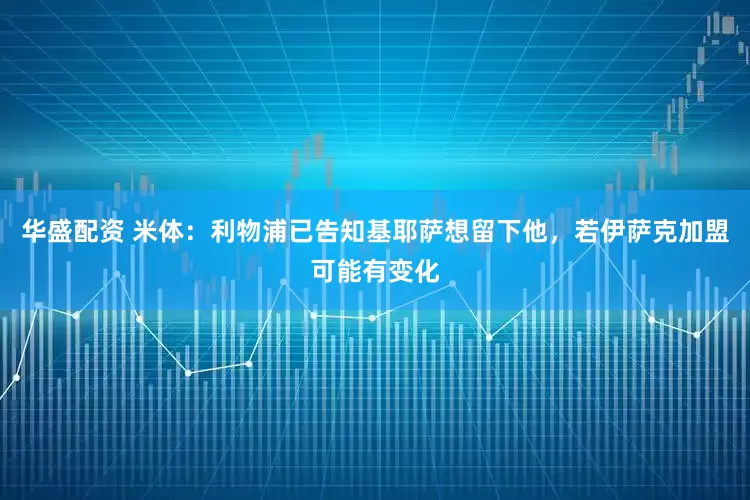 华盛配资 米体：利物浦已告知基耶萨想留下他，若伊萨克加盟可能有变化