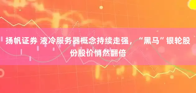 扬帆证券 液冷服务器概念持续走强，“黑马”银轮股份股价悄然翻倍