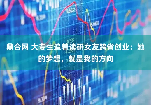 鼎合网 大专生追着读研女友跨省创业：她的梦想，就是我的方向