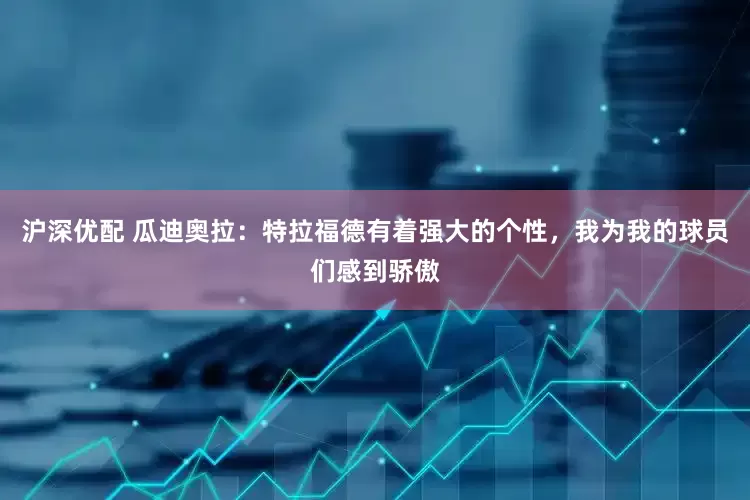 沪深优配 瓜迪奥拉：特拉福德有着强大的个性，我为我的球员们感到骄傲