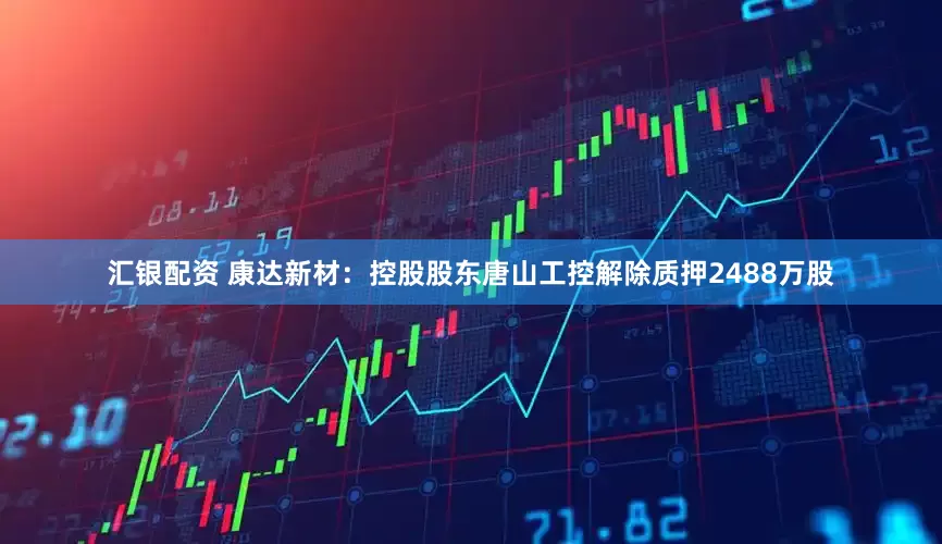 汇银配资 康达新材：控股股东唐山工控解除质押2488万股