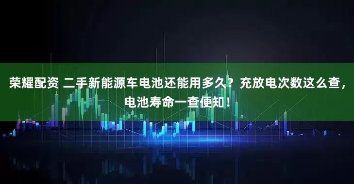 荣耀配资 二手新能源车电池还能用多久？充放电次数这么查，电池寿命一查便知！