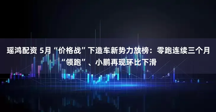 瑶鸿配资 5月“价格战”下造车新势力放榜:零跑连续三个月“领跑”、小鹏再现环比下滑
