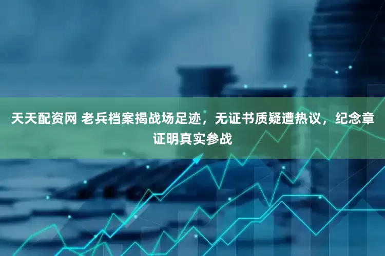 天天配资网 老兵档案揭战场足迹，无证书质疑遭热议，纪念章证明真实参战