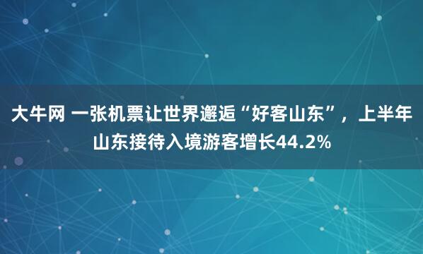 大牛网 一张机票让世界邂逅“好客山东”，上半年山东接待入境游客增长44.2%